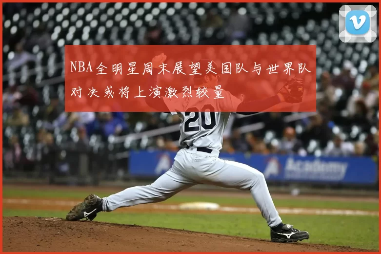 NBA全明星周末展望美国队与世界队对决或将上演激烈较量