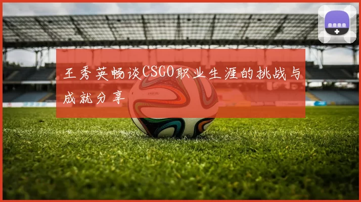 王秀英畅谈CSGO职业生涯的挑战与成就分享
