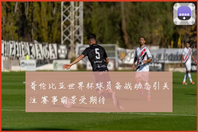 哥伦比亚世界杯球员备战动态引关注 赛事前景受期待