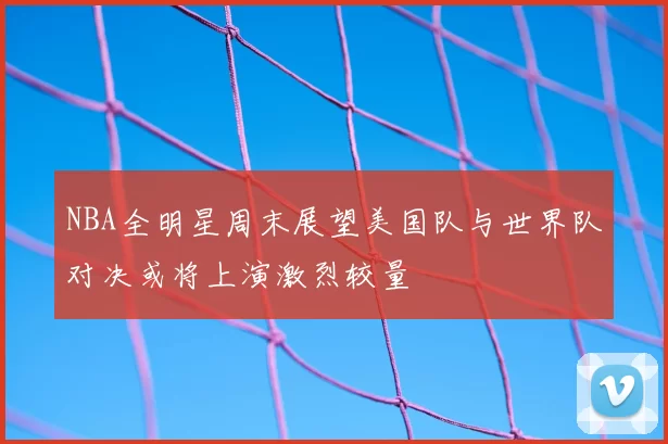 NBA全明星周末展望美国队与世界队对决或将上演激烈较量