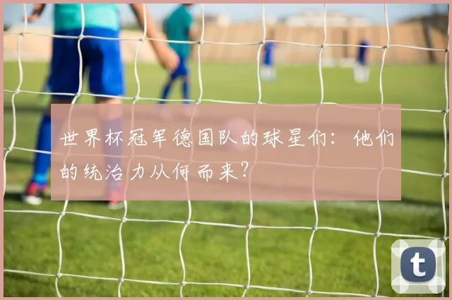 世界杯冠军德国队的球星们:他们的统治力从何而来?
