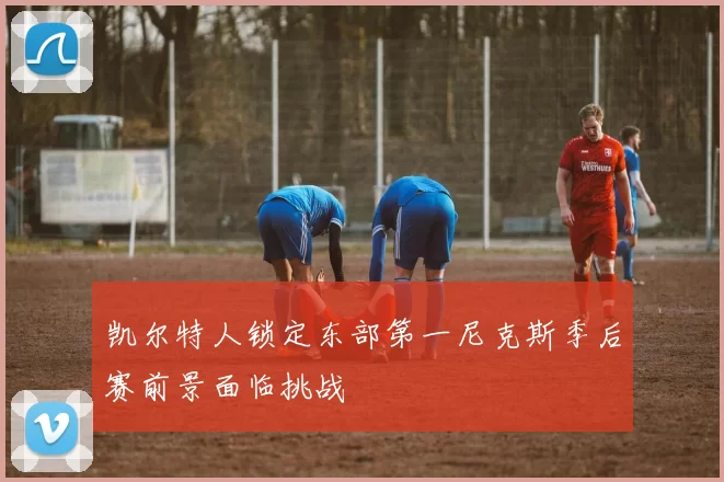 凯尔特人锁定东部第一尼克斯季后赛前景面临挑战