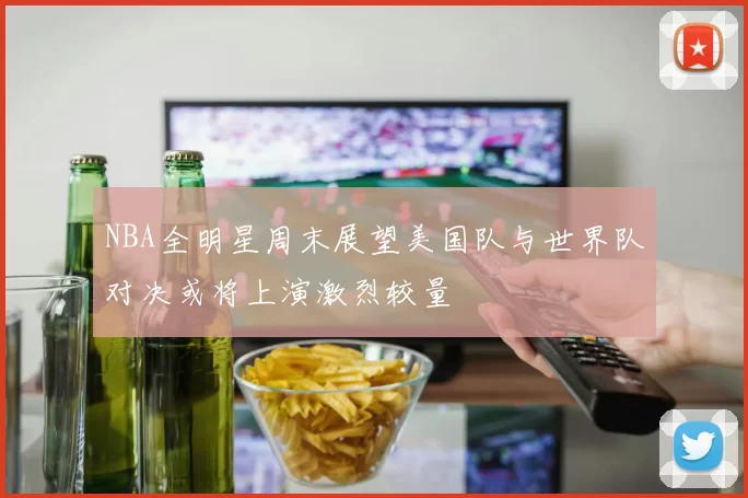 NBA全明星周末展望美国队与世界队对决或将上演激烈较量