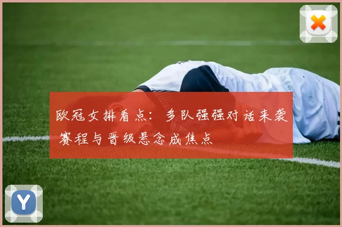 欧冠女排看点：多队强强对话来袭 赛程与晋级悬念成焦点