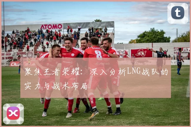 聚焦王者荣耀:深入分析LNG战队的实力与战术布局