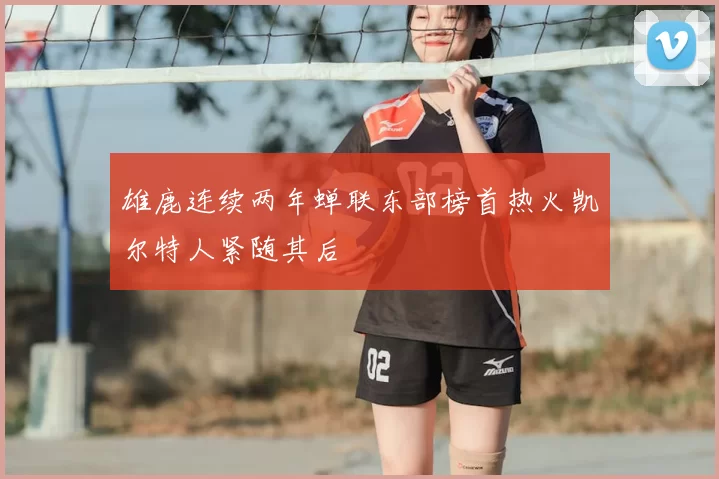 雄鹿连续两年蝉联东部榜首热火凯尔特人紧随其后