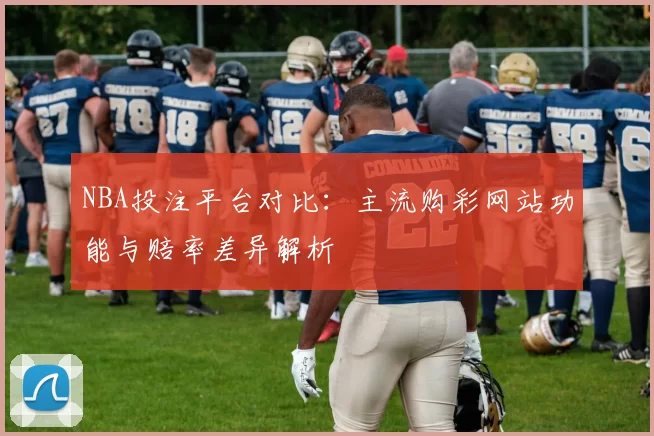 NBA投注平台对比:主流购彩网站功能与赔率差异解析