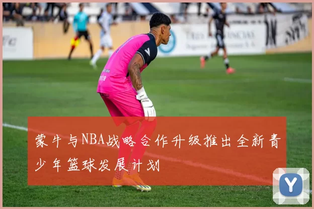 蒙牛与NBA战略合作升级推出全新青少年篮球发展计划