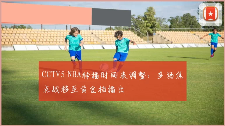 CCTV5 NBA转播时间表调整,多场焦点战移至黄金档播出