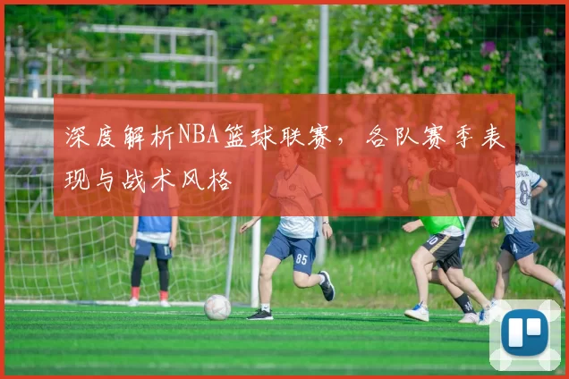 深度解析NBA篮球联赛，各队赛季表现与战术风格