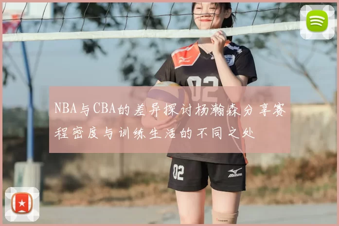 NBA与CBA的差异探讨杨瀚森分享赛程密度与训练生活的不同之处