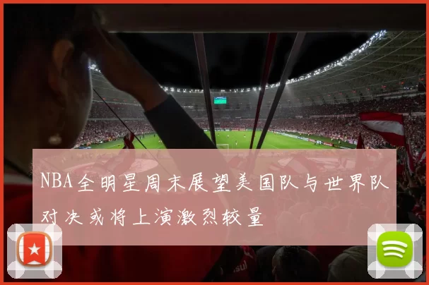 NBA全明星周末展望美国队与世界队对决或将上演激烈较量