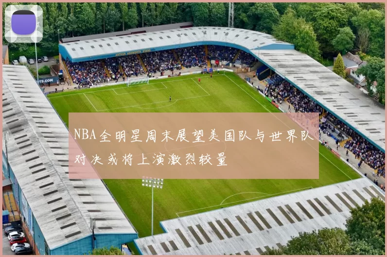 NBA全明星周末展望美国队与世界队对决或将上演激烈较量