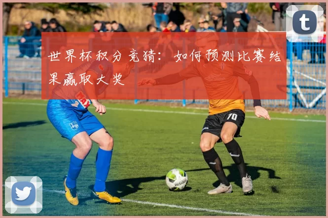 世界杯积分竞猜：如何预测比赛结果赢取大奖