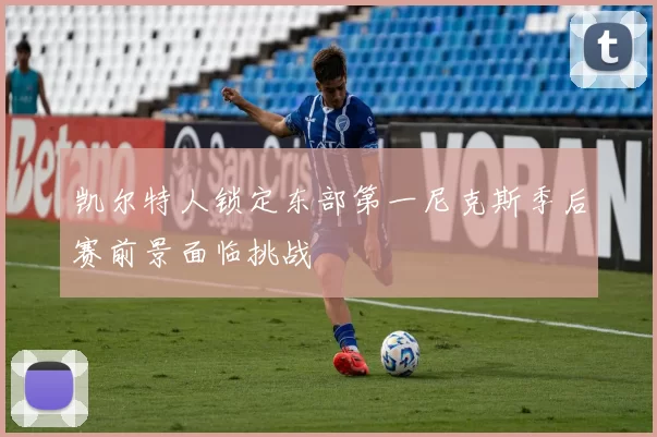 凯尔特人锁定东部第一尼克斯季后赛前景面临挑战