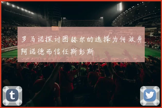 罗马诺探讨图赫尔的选择为何放弃阿诺德而信任斯彭斯