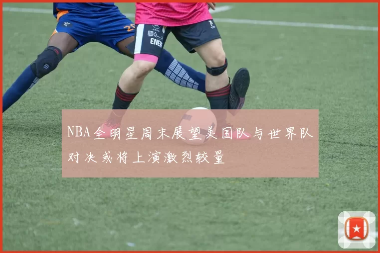NBA全明星周末展望美国队与世界队对决或将上演激烈较量