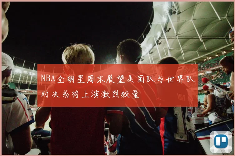 NBA全明星周末展望美国队与世界队对决或将上演激烈较量