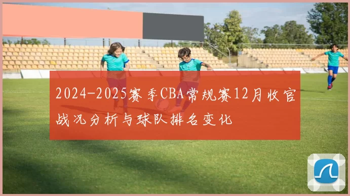 2024-2025赛季CBA常规赛12月收官战况分析与球队排名变化