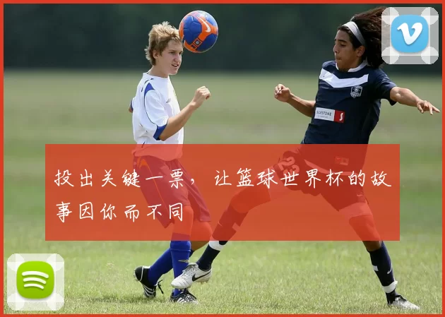投出关键一票,让篮球世界杯的故事因你而不同