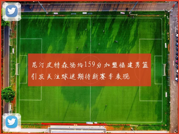 昆汀皮特森场均159分加盟福建男篮引发关注球迷期待新赛季表现