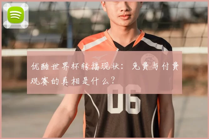 优酷世界杯转播现状：免费与付费观赛的真相是什么？