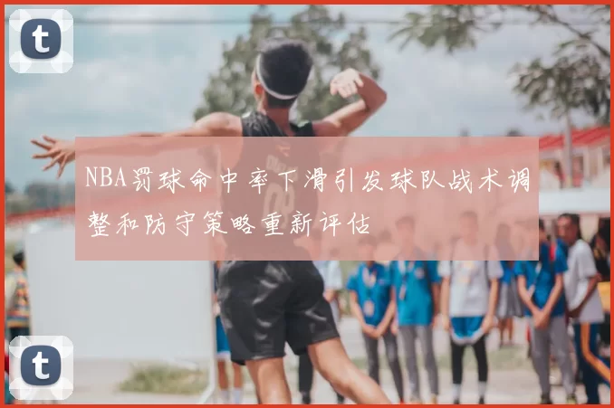 NBA罚球命中率下滑引发球队战术调整和防守策略重新评估