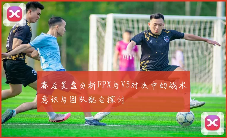 赛后复盘分析FPX与V5对决中的战术意识与团队配合探讨