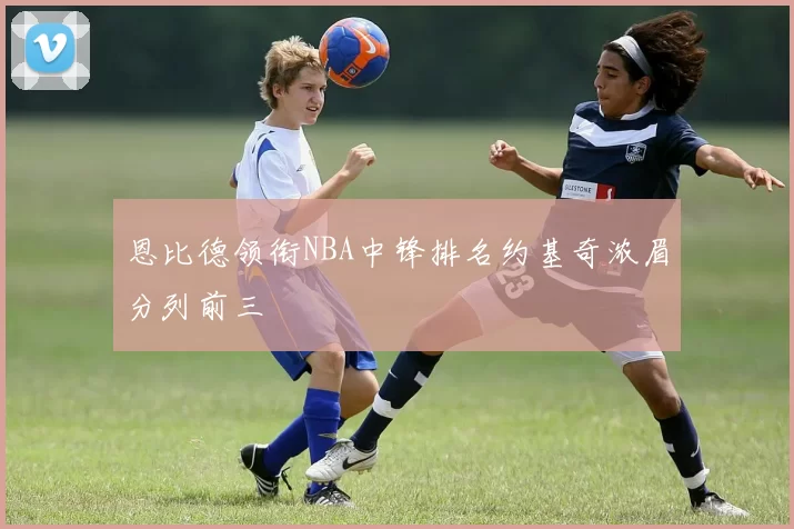 恩比德领衔NBA中锋排名约基奇浓眉分列前三