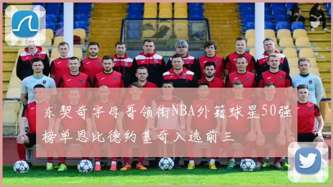 东契奇字母哥领衔NBA外籍球星50强榜单恩比德约基奇入选前三