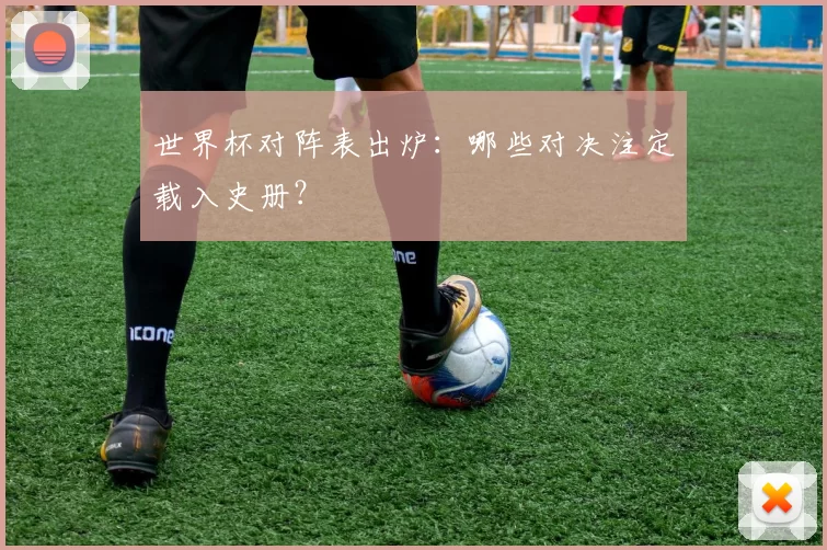 世界杯对阵表出炉：哪些对决注定载入史册？