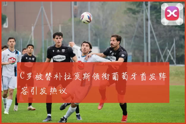 C罗被替补拉莫斯领衔葡萄牙首发阵容引发热议