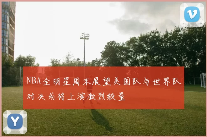 NBA全明星周末展望美国队与世界队对决或将上演激烈较量