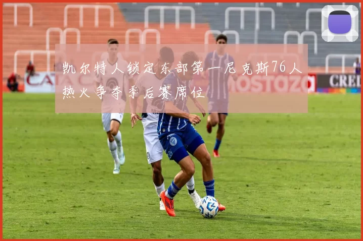 凯尔特人锁定东部第一尼克斯76人热火争夺季后赛席位
