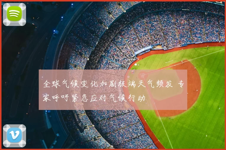 全球气候变化加剧极端天气频发 专家呼吁紧急应对气候行动