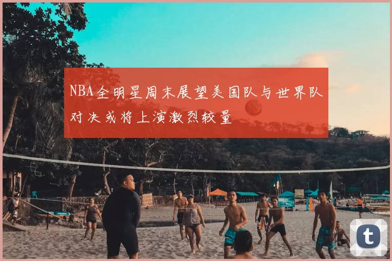 NBA全明星周末展望美国队与世界队对决或将上演激烈较量