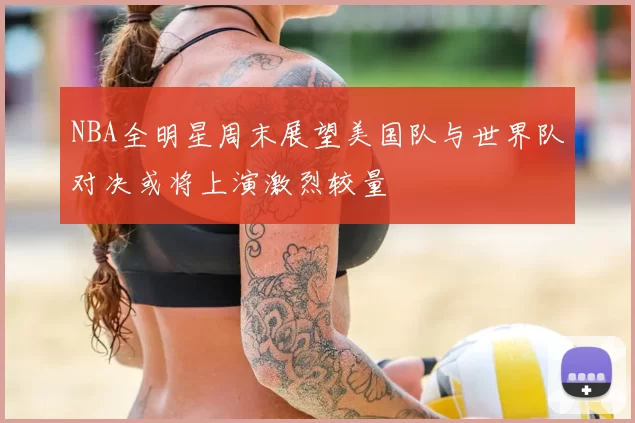 NBA全明星周末展望美国队与世界队对决或将上演激烈较量