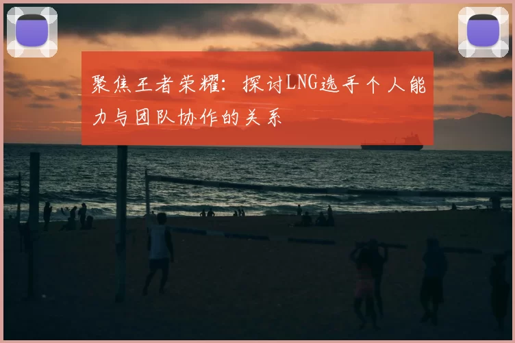 聚焦王者荣耀:探讨LNG选手个人能力与团队协作的关系