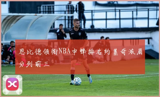 恩比德领衔NBA中锋排名约基奇浓眉分列前三
