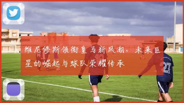 维尼修斯领衔皇马新风潮，未来巨星的崛起与球队荣耀传承