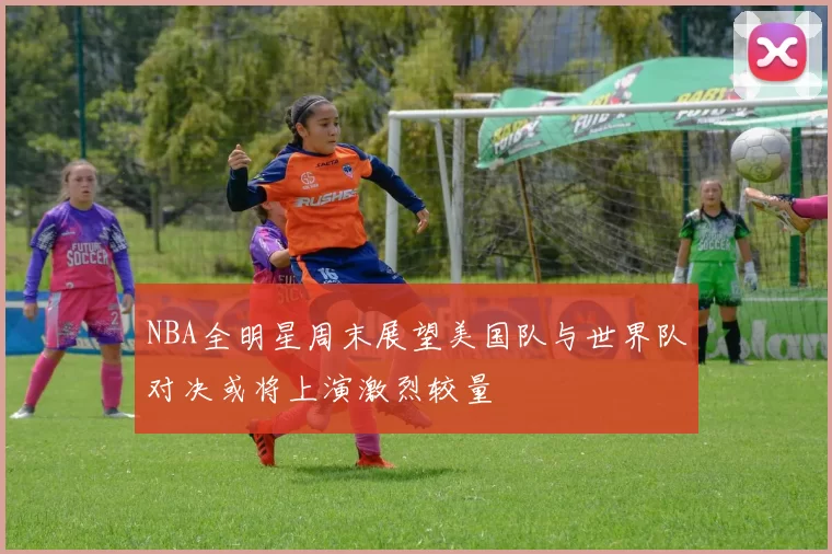 NBA全明星周末展望美国队与世界队对决或将上演激烈较量