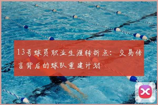 13号球员职业生涯转折点:交易传言背后的球队重建计划