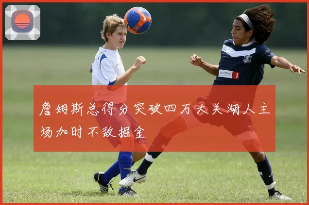 詹姆斯总得分突破四万大关湖人主场加时不敌掘金