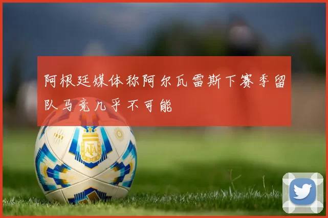 阿根廷媒体称阿尔瓦雷斯下赛季留队马竞几乎不可能