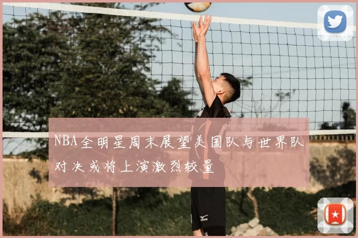 NBA全明星周末展望美国队与世界队对决或将上演激烈较量