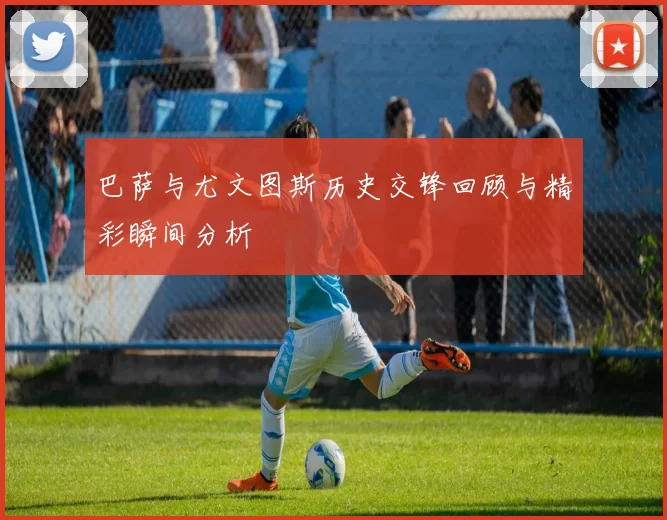 巴萨与尤文图斯历史交锋回顾与精彩瞬间分析