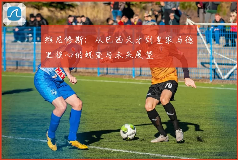 维尼修斯：从巴西天才到皇家马德里核心的蜕变与未来展望