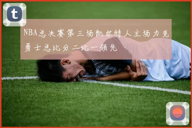 NBA总决赛第三场凯尔特人主场力克勇士总比分二比一领先