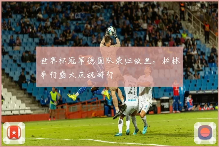 世界杯冠军德国队荣归故里，柏林举行盛大庆祝游行