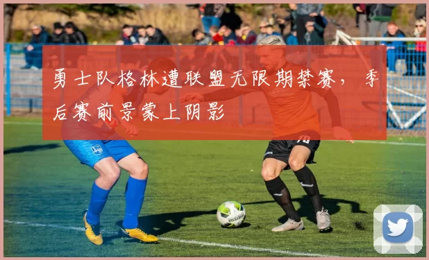 勇士队格林遭联盟无限期禁赛,季后赛前景蒙上阴影